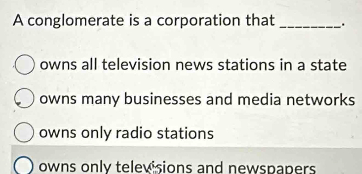 A conglomerate is a corporation that_
.
owns all television news stations in a state
owns many businesses and media networks
owns only radio stations
owns only televisions and newspapers