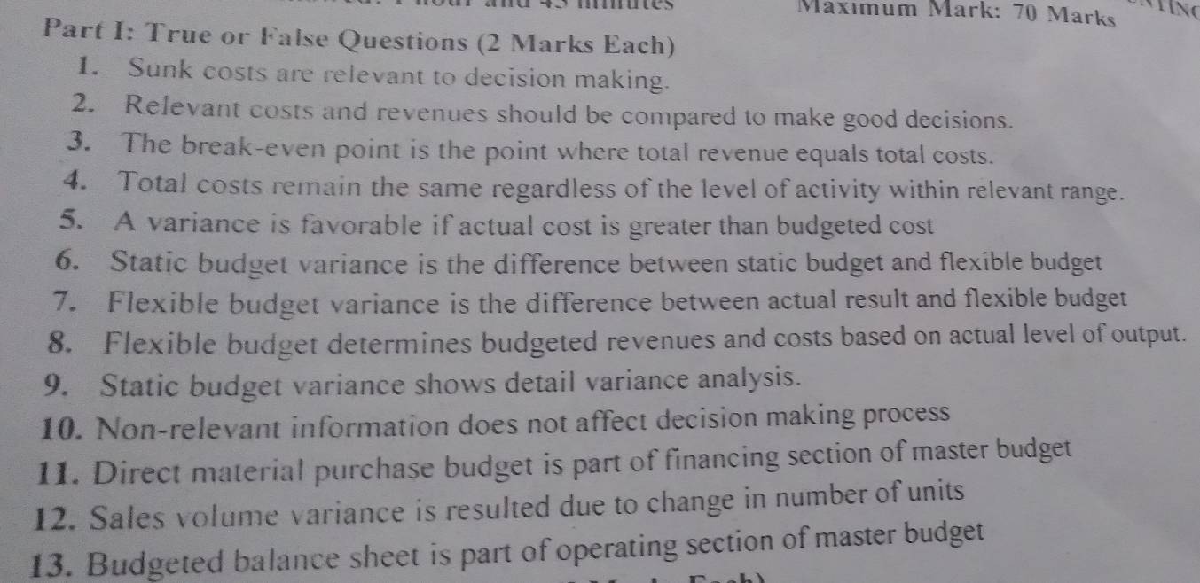 Mäxımum Märk: 70 Märks 
Part I: True or False Questions (2 Marks Each) 
1. Sunk costs are relevant to decision making. 
2. Relevant costs and revenues should be compared to make good decisions. 
3. The break-even point is the point where total revenue equals total costs. 
4. Total costs remain the same regardless of the level of activity within relevant range. 
5. A variance is favorable if actual cost is greater than budgeted cost 
6. Static budget variance is the difference between static budget and flexible budget 
7. Flexible budget variance is the difference between actual result and flexible budget 
8. Flexible budget determines budgeted revenues and costs based on actual level of output. 
9. Static budget variance shows detail variance analysis. 
10. Non-relevant information does not affect decision making process 
11. Direct material purchase budget is part of financing section of master budget 
12. Sales volume variance is resulted due to change in number of units 
13. Budgeted balance sheet is part of operating section of master budget