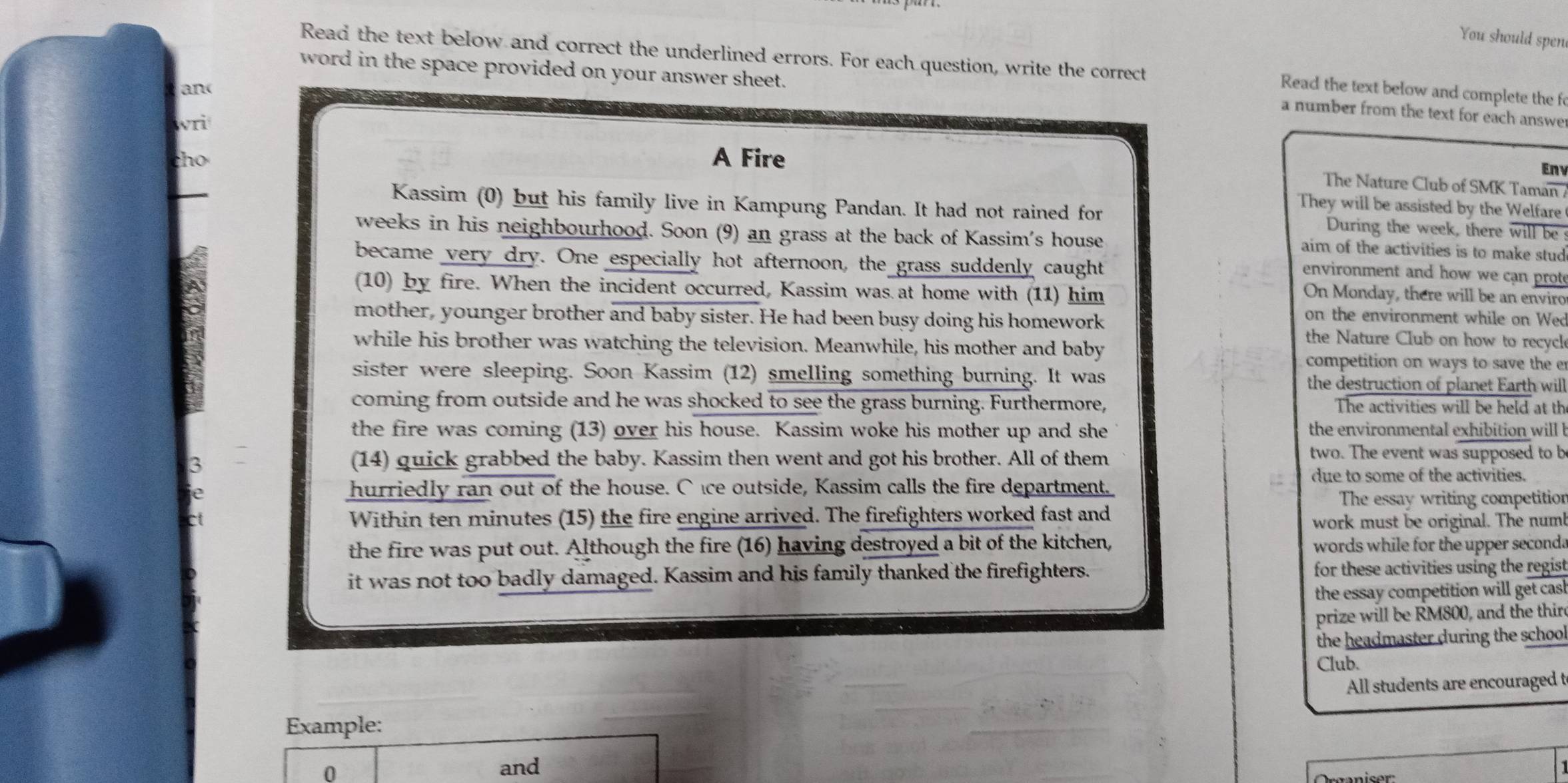 You should spen
Read the text below and correct the underlined errors. For each question, write the correct
word in the space provided on your answer sheet.
an(
Read the text below and complete the f
a number from the text for each answe
wri
tho A Fire
Eny
The Nature Club of SMK Taman /
They will be assisted by the Welfare
Kassim (0) but his family live in Kampung Pandan. It had not rained for During the week, there will be
weeks in his neighbourhood. Soon (9) an grass at the back of Kassim's house
aim of the activities is to make stud
became very dry. One especially hot afternoon, the grass suddenly caught
environment and how we can prot
(10) by fire. When the incident occurred, Kassim was at home with (11) him
On Monday, there will be an enviro
on the environment while on Wed
mother, younger brother and baby sister. He had been busy doing his homework the Nature Club on how to recycl
while his brother was watching the television. Meanwhile, his mother and baby competition on ways to save the er
sister were sleeping. Soon Kassim (12) smelling something burning. It was the destruction of planet Earth will
coming from outside and he was shocked to see the grass burning. Furthermore, The activities will be held at th
the fire was coming (13) over his house. Kassim woke his mother up and she  the environmental exhibition will b
two. The event was supposed to b
3
(14) quick grabbed the baby. Kassim then went and got his brother. All of them
due to some of the activities.
hurriedly ran out of the house. C ice outside, Kassim calls the fire department.
e The essay writing competition
ct Within ten minutes (15) the fire engine arrived. The firefighters worked fast and work must be original. The num!
the fire was put out. Although the fire (16) having destroyed a bit of the kitchen, words while for the upper seconda
it was not too badly damaged. Kassim and his family thanked the firefighters. for these activities using the regist
the essay competition will get cas 
prize will be RM800, and the thir
the headmaster during the school
Club.
All students are encouraged t
Example:
0
and