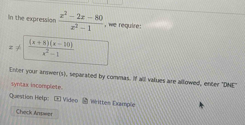 In the expression  (x^2-2x-80)/x^2-1  , we require:
x!=  ((x+8)(x-10))/x^2-1 
Enter your answer(s), separated by commas. If all values are allowed, enter "DNE'
syntax incomplete.
Question Help: Video Written Example
Check Answer