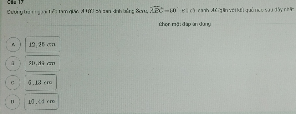 Đường tròn ngoại tiếp tam giác ABC có bán kính bằng 8cm, widehat ABC=50°. Độ dài cạnh ACgần với kết quả nào sau đây nhất
Chọn một đáp án đúng
A 12,26 cm.
B 20, 89 cm.
C 6, 13 cm.
D 10, 44 cm