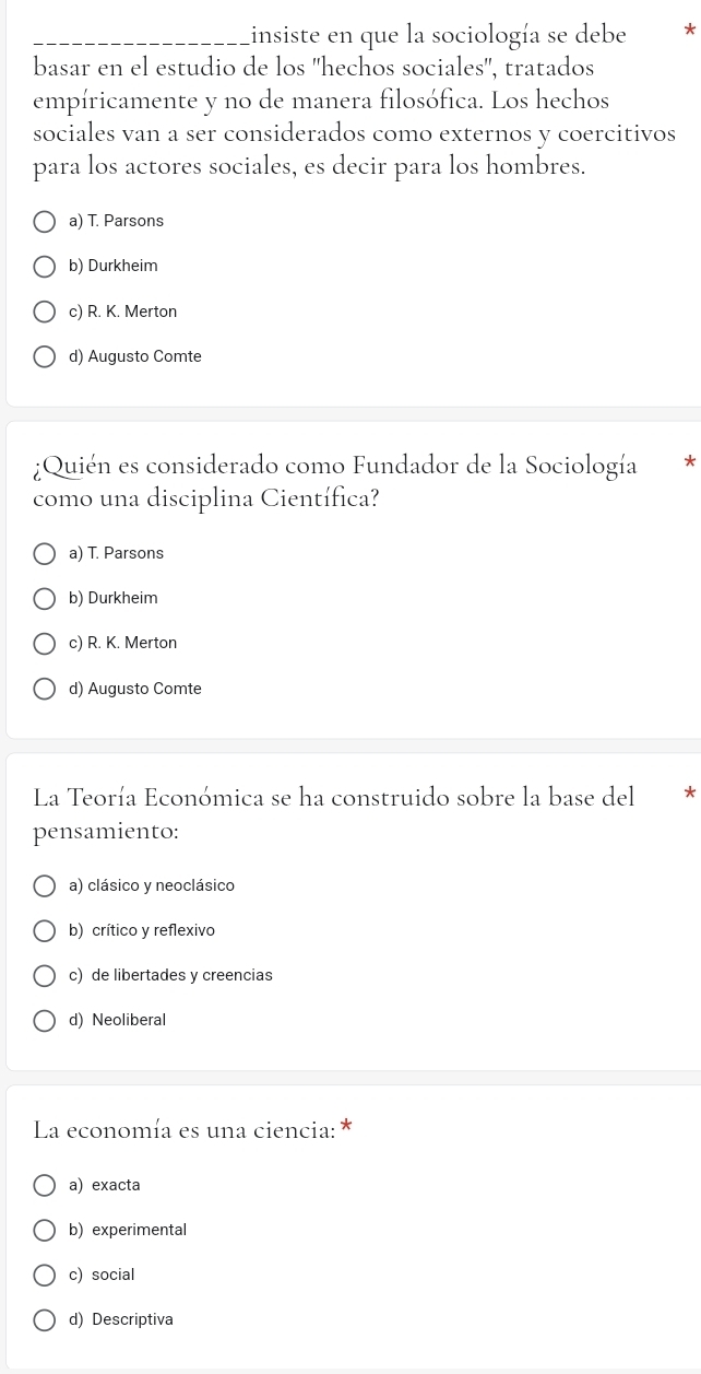 Linsiste en que la sociología se debe *
basar en el estudio de los ''hechos sociales'', tratados
empíricamente y no de manera filosófica. Los hechos
sociales van a ser considerados como externos y coercitivos
para los actores sociales, es decir para los hombres.
a) T. Parsons
b) Durkheim
c) R. K. Merton
d) Augusto Comte
¿Quién es considerado como Fundador de la Sociología *
como una disciplina Científica?
a) T. Parsons
b) Durkheim
c) R. K. Merton
d) Augusto Comte
La Teoría Económica se ha construido sobre la base del *
pensamiento:
a) clásico y neoclásico
b) crítico y reflexivo
c) de libertades y creencias
d) Neoliberal
La economía es una ciencia: *
a) exacta
b) experimental
c) social
d) Descriptiva