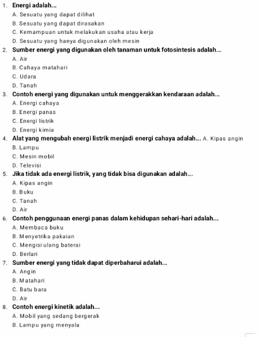 Energi adalah...
A. Sesuatu yang dapat dilihat
B. Sesuatu yang dapat dirasakan
C. Kemampuan untuk melakukan usaha atau kerja
D. Sesuatu yang hanya digunakan oleh mesin
2. Sumber energi yang digunakan oleh tanaman untuk fotosintesis adalah...
A. Air
B. Cahaya matahari
C. Udara
D. Tanah
3. Contoh energi yang digunakan untuk menggerakkan kendaraan adalah...
A. Energi cahaya
B. Energi panas
C. Energi listrik
D. Energi kimia
4. Alat yang mengubah energi listrik menjadi energi cahaya adalah... A. Kipas angin
B. Lampu
C. Mesin mobil
D. Televisi
5. Jika tidak ada energi listrik, yang tidak bisa digunakan adalah...
A. Kipas angin
B. B uku
C. Tanah
D. Air
6. Contoh penggunaan energi panas dalam kehidupan sehari-hari adalah...
A. Membaca buku
B. Menyetrika pakaian
C. Mengisi ulang baterai
D. Berlari
7. Sumber energi yang tidak dapat diperbaharui adalah...
A. Angin
B. Matahari
C. Batu bara
D. Air
8. Contoh energi kinetik adalah...
A. Mobil yang sedang bergerak
B. Lampu yang menyala