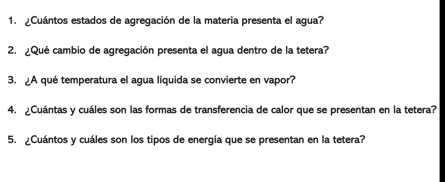 ¿Cuántos estados de agregación de la materia presenta el agua? 
2. ¿Qué cambio de agregación presenta el agua dentro de la tetera? 
3. ¿A qué temperatura el agua líquida se convierte en vapor? 
4. ¿Cuántas y cuáles son las formas de transferencia de calor que se presentan en la tetera? 
5. ¿Cuántos y cuáles son los tipos de energía que se presentan en la tetera?