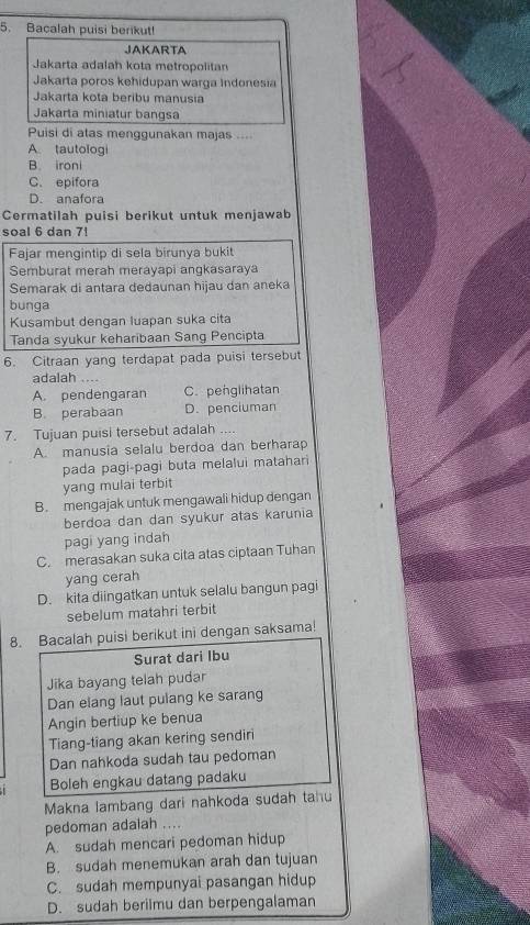 Bacalah puisi berikut!
JAKARTA
Jakarta adalah kota metropolitan
Jakarta poros kehidupan warga Indonesia
Jakarta kota beribu manusia
Jakarta miniatur bangsa
Puisi di atas menggunakan majas ....
A tautologi
B. ironi
C. epifora
D. anafora
Cermatilah puisi berikut untuk menjawab
soal 6 dan 7!
Fajar mengintip di sela birunya bukit
Semburat merah merayapi angkasaraya
Semarak di antara dedaunan hijau dan aneka
bunga
Kusambut dengan luapan suka cita
Tanda syukur keharibaan Sang Pencipta
6. Citraan yang terdapat pada puisi tersebut
adalah ....
A. pendengaran C. penglihatan
B. perabaan D. penciuman
7. Tujuan puisi tersebut adalah ....
A. manusia selalu berdoa dan berharap
pada pagi-pagi buta melalui matahari
yang mulai terbit
B. mengajak untuk mengawali hidup dengan
berdoa dan dan syukur atas karunia
pagi yang indah
C. merasakan suka cita atas ciptaan Tuhan
yang cerah
D. kita diingatkan untuk selalu bangun pagi
sebelum matahri terbit
8. Bacalah puisi berikut ini dengan saksama!
Surat dari Ibu
Jika bayang telah pudar
Dan elang laut pulang ke sarang
Angin bertiup ke benua
Tiang-tiang akan kering sendiri
Dan nahkoda sudah tau pedoman
Boleh engkau datang padaku
Makna lambang dari nahkoda sudah tahu
pedoman adalah ....
A. sudah mencari pedoman hidup
B. sudah menemukan arah dan tujuan
C. sudah mempunyai pasangan hidup
D. sudah berilmu dan berpengalaman