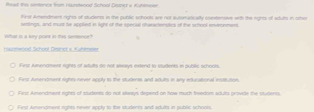 Read this sentence from Hazelwood School District v Kuhlmeier.
First Amendment rights of students in the public schools are not automatically coextensive with the rights of adults in other
settlings, and must be applied in light of the special characterstics of the school environment.
What is a key point in this sentence?
Hazelwood School District v. Kuhlmeler
First Amendment rights of adults do not always extend to students in public schools.
First Amendment rights never apply to the students and adults in any educational institution.
First Ameridment rights of students do not always depend on how much freedom adults provide the students.
First Amendment rights never apply to the students and adults in public schools.