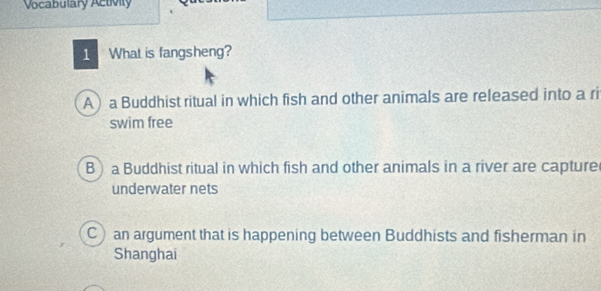 Vocabulary Activity
1 What is fangsheng?
A) a Buddhist ritual in which fish and other animals are released into a ri
swim free
B) a Buddhist ritual in which fish and other animals in a river are capture
underwater nets
C) an argument that is happening between Buddhists and fisherman in
Shanghai