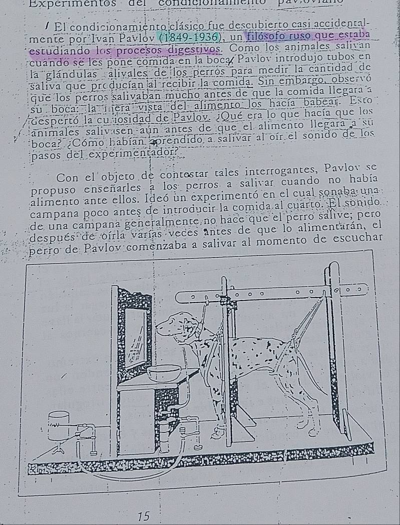 Experimentos del condicionamento pavoviano 
El condicionamiento clásico fue descubierto casi accidental 
mente por Ivan Pavlov (1849-1936), un filósofo ruso que estaba 
estudiando los procesos digestivos. Como los animales salivan 
cuando se les pone comida en la boca Pavlov introdujo tubos en 
la glándulas alivales de los perros para medir la cantidad de 
saliva que producían al recibir la comida. Sin embargo, observó 
que los perros salivaban mucho antes de que la comida llegara a 
su boca: la mera vista del alimento los hacía babear. Esto 
despertó la cu iosidad de Pavlov. ¿Qué era lo que hacía que los 
animales salivasen aún antes de que el alimento llegara a su 
boca? ¿Cómo habían sprendido a salivar al oír el sonido de los 
pasos del experimentador? 
Con el objeto de contestar tales interrogantes, Pavlov se 
propuso enseñarles a los perros a salivar cuando no había 
alimento ante ellos. Ideó un experimentó en el cual sonaba una 
campana poco antes de introducir la comida al cuarto. El sonido 
de una campaña generalmente no hace que el perro salive; pero 
después de oirla varías veces antes de que lo alimentarán, el 
perro de Pavlov comenzaba a salivar al momento de escuchar 
15