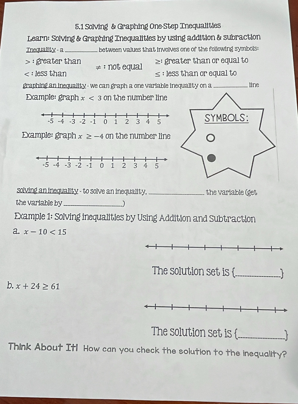 5.1 Solving & Graphing One-Step Tnequalities 
Learn: Solving & Graphing Tnequalities by using addition & subraction 
Tnequality a_ between values that involves one of the following symbols: 
> : greater than ≥: greater than or equal to 
≠ : not equal 
< : less than  ≤ : less than or equal to 
graphing an inequality - we can graph a one variable inequality on a _line 
Example: graph x<30n</tex> the number line 
Example: graph x≥ -4 on the number line 
solving an inequality - to solve an inequality, _the variable (get 
the variable by_ ) 
Example 1: Solving inequalities by Using Addition and Subtraction 
a. x-10<15</tex> 
The solution set is _  
b. x+24≥ 61
The solution set is _ 
Think About Itl How can you check the solution to the inequality?