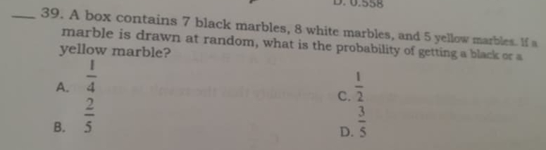 D. 0.558
_39. A box contains 7 black marbles, 8 white marbles, and 5 yellow marbles. If a
marble is drawn at random, what is the probability of getting a black or a
yellow marble?
A.  1/4 
C.  1/2 
B.  2/5   3/5 
D.