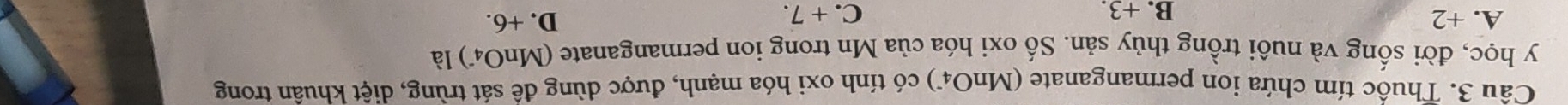 Thuốc tím chứa ion permanganate (MnO4) có tính oxi hóa mạnh, được dùng để sát trùng, diệt khuân trong
y học, đời sống và nuôi trồng thủy sản. Số oxi hóa của Mn trong ion permanganate (MnO_4^-) là
A. +2 B. +3. C. + 7.
D. +6.