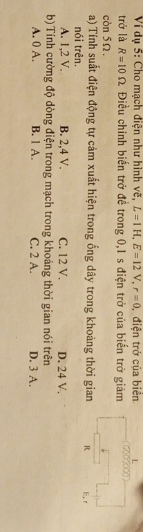 Ví dụ 5: Cho mạch điện như hình vẽ, L=1H, E=12V, r=0 , điện trở của biển
trở là R=10Omega Điều chỉnh biến trở đề trong 0, 1 s điện trở của biến trở giảm
còn 5Ω.
a) Tính suất điện động tự cảm xuất hiện trong ống dây trong khoảng thời gian R E, r
nói trên.
A. 1, 2 V. B. 2, 4 V. C. 12 V. D. 24 V.
b)Tính cường độ dòng điện trong mạch trong khoảng thời gian nói trên
A. 0 A. B. 1 A. C. 2 A. D. 3 A.