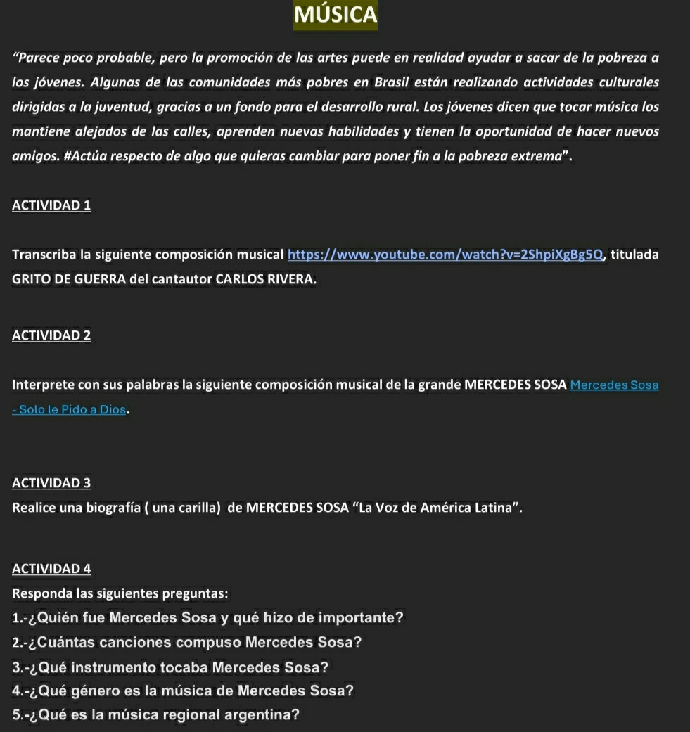 MÚSICA 
“Parece poco probable, pero la promoción de las artes puede en realidad ayudar a sacar de la pobreza a 
los jóvenes. Algunas de las comunidades más pobres en Brasil están realizando actividades culturales 
dirigidas a la juventud, gracias a un fondo para el desarrollo rural. Los jóvenes dicen que tocar música los 
mantiene alejados de las calles, aprenden nuevas habilidades y tienen la oportunidad de hacer nuevos 
amigos. #Actúa respecto de algo que quieras cambiar para poner fin a la pobreza extrema”. 
ACTIVIDAD 1 
Transcriba la siguiente composición musical https://www.youtube.com/watch?v=2ShpiXgBg5Q, titulada 
GRITO DE GUERRA del cantautor CARLOS RIVERA. 
ACTIVIDAD 2 
Interprete con sus palabras la siguiente composición musical de la grande MERCEDES SOSA Mercedes Sosa 
- Solo le Pido a Dios. 
ACTIVIDAD 3 
Realice una biografía ( una carilla) de MERCEDES SOSA “La Voz de América Latina”. 
ACTIVIDAD 4 
Responda las siguientes preguntas: 
1.-¿Quién fue Mercedes Sosa y qué hizo de importante? 
2.-¿Cuántas canciones compuso Mercedes Sosa? 
3.-¿Qué instrumento tocaba Mercedes Sosa? 
4.-¿Qué género es la música de Mercedes Sosa? 
5.-¿Qué es la música regional argentina?