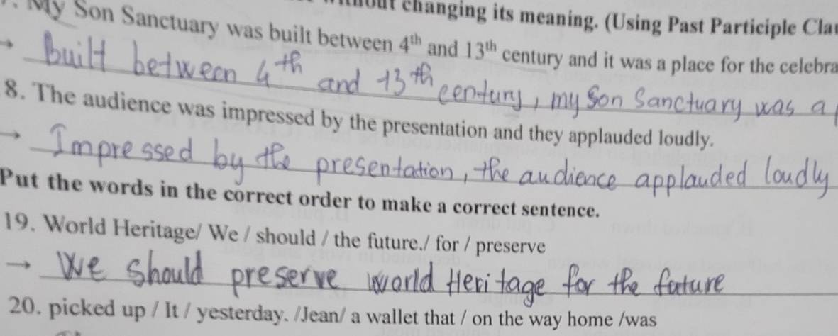 uout changing its meaning. (Using Past Participle Clar 
_ 
My Son Sanctuary was built between 4^(th) and 13^(th) century and it was a place for the celebra 
_ 
8. The audience was impressed by the presentation and they applauded loudly. 
Put the words in the correct order to make a correct sentence. 
19. World Heritage/ We / should / the future./ for / preserve 
_ 
20. picked up / It / yesterday. /Jean/ a wallet that / on the way home /was