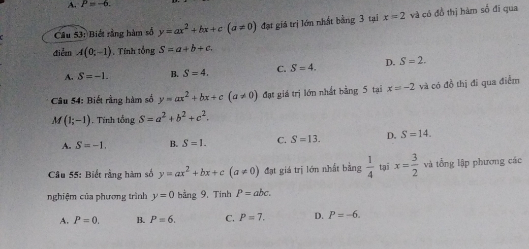 A. P=-6. 
Câu 53: Biết rằng hàm số y=ax^2+bx+c(a!= 0) đạt giá trị lớn nhất bằng 3 tại x=2 và có đồ thị hàm số đi qua
điểm A(0;-1). Tính tổng S=a+b+c.
D.
C. S=4. S=2.
A. S=-1. B. S=4. 
Câu 54: Biết rằng hàm số y=ax^2+bx+c(a!= 0) đạt giá trị lớn nhất bằng 5 tại x=-2 và có đồ thị đi qua điểm
M(1;-1). Tính tổng S=a^2+b^2+c^2.
A. S=-1. B. S=1.
C. S=13. D. S=14. 
Câu 55: Biết rằng hàm số y=ax^2+bx+c(a!= 0) đạt giá trị lớn nhất bằng  1/4  tại x= 3/2  và tổng lập phương các
nghiệm của phương trình y=0 bằng 9. Tính P=abc.
A. P=0. B. P=6. C. P=7. D. P=-6.