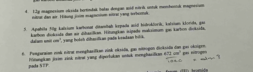 12g magnesium oksida bertindak balas dengan asid nitrik untuk membentuk magnesium 
nitrat dan air. Hitung jisim magnesium nitrat yang terbentuk. 
5. Apabila 50g kalsium karbonat ditambah kepada asid hidroklorik, kalsium klorida, gas 
karbon dioksida dan air dihasilkan. Hitungkan isipadu maksimum gas karbon dioksida, 
dalam unit cm^3 , yang boleh dihasilkan pada keadaan bilik. 
6. Penguraian zink nitrat menghasilkan zink oksida, gas nitrogen dioksida dan gas oksigen. 
Hitungkan jisim zink nitrat yang diperlukan untuk menghasilkan 672cm^3 gas nitrogen 
pada STP. 
rm (I) bromida