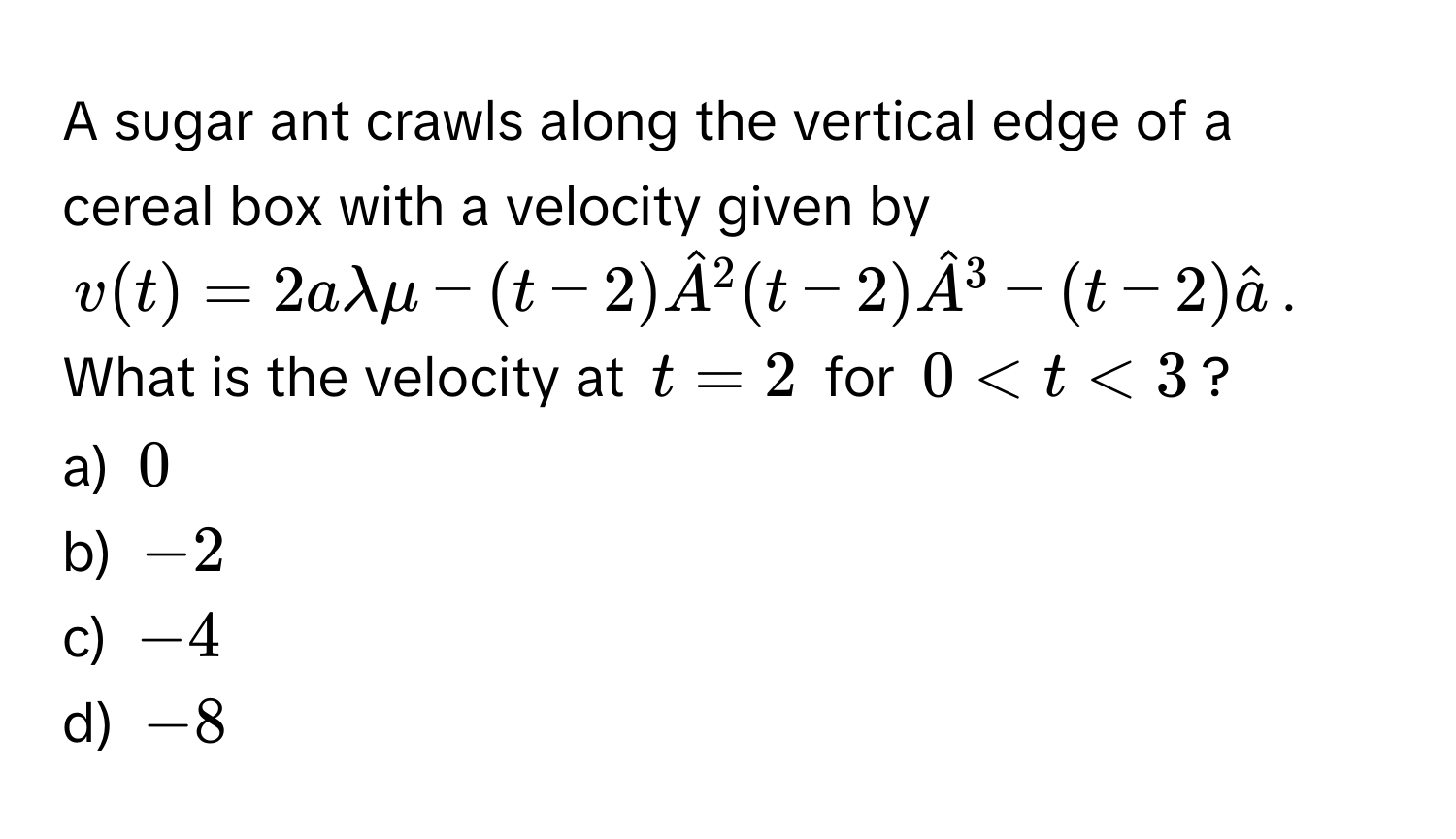 A sugar ant crawls along the vertical edge of a cereal box with a velocity given by
$v(t) = 2alambda mu - (t-2)hatA^((2 (t-2)hatA)^3 - (t-2)hata)$. 
What is the velocity at $t = 2$ for $0 < t < 3$?
a) $0$
b) $-2$
c) $-4$
d) $-8$