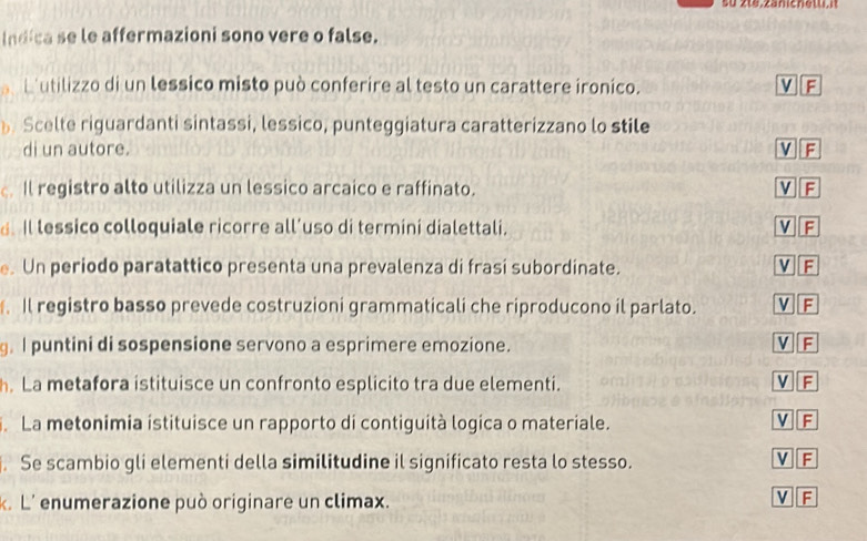 su zte,zanichetti,it
Indica se le affermazioni sono vere o false.
b utilizzo di un lessico misto può conferire al testo un carattere ironico. V F
Scelte riguardanti sintassi, lessico, punteggiatura caratterizzano lo stile
di un autore. V F
. Il registro alto utilizza un lessico arcaico e raffinato. V F
. Il lessico colloquiale ricorre all’uso di termini dialettali. V F
e. Un periodo paratattico presenta una prevalenza di frasi subordinate. V F
Il registro basso prevede costruzioni grammaticali che riproducono il parlato. V F
g. I puntini di sospensione servono a esprimere emozione. V F
. La metafora istituisce un confronto esplicito tra due elementi.
V F
. La metonimia istituisce un rapporto di contiguità logica o materiale. V F
. Se scambio gli elementi della similitudine il significato resta lo stesso.
V F
k. L' enumerazione può originare un climax.
v F