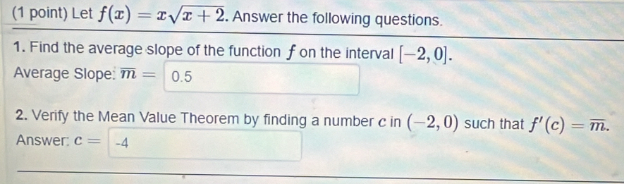 Let f(x)=xsqrt(x+2). Answer the following questions. 
1. Find the average slope of the function f on the interval [-2,0]. 
Average Slope: overline m= 0.5
2. Verify the Mean Value Theorem by finding a number c in (-2,0) such that f'(c)=overline m. 
Answer: c= -4