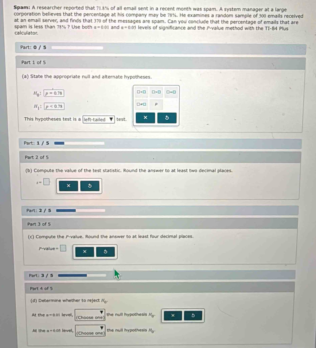 Spam: A researcher reported that 71.8% of all email sent in a recent month was spam. A system manager at a large 
corporation believes that the percentage at his company may be 78%. He examines a random sample of 500 emails received 
at an email server, and finds that 370 of the messages are spam. Can you conclude that the percentage of emails that are 
spam is less than 78% ? Use both alpha =0.01 and alpha =0.05 levels of significance and the P -value method with the TI- 84 Plus 
calculator. 
Part: 0 / 5 
Part 1 of 5 
(a) State the appropriate null and alternate hypotheses.
H_0:p=0.78
□ □ >□ □ =□
H_1:p<0.78
□ != □ p 
This hypotheses test is a left-tailed test. × 
Part: 1 / 5
Part 2 of 5 
(b) Compute the value of the test statistic. Round the answer to at least two decimal places.
z=□. × 5
Part: 2 / 5 
Part 3 of 5 
(c) Compute the P -value. Round the answer to at least four decimal places.
P-value = □ × 5
Part: 3 / 5
Part 4 of 5 
(d) Determine whether to reject H_0. 
At the a=0.01 level, (Choose one) the null hypothesis H_0. × 5 
At the aapprox 0.05 level, (Choose one 
the null hypothesis H_0.