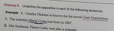 Underline the appositive in each of the following sentences. 
Example 1. Charles Dickens is known for his novel Great Expectations. 
1. The scientist Marie Curie was born in 1867. 
2. Her husband, Pierre Curie, was also a scientist.