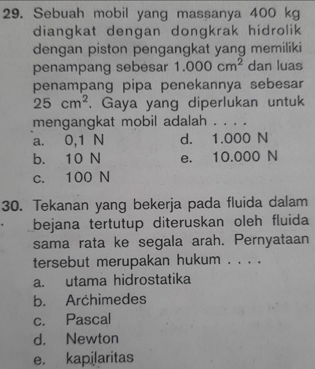 Sebuah mobil yang massanya 400 kg
diangkat dengan dongkrak hidrolik
dengan piston pengangkat yang memiliki
penampang sebesar 1.000cm^2 dan luas
penampang pipa penekannya sebesar
25cm^2. Gaya yang diperlukan untuk
mengangkat mobil adalah . . . .
a. 0,1 N d. 1.000 N
b. 10 N e. 10.000 N
c. 100 N
30. Tekanan yang bekerja pada fluida dalam
bejana tertutup diteruskan oleh fluida
sama rata ke segala arah. Pernyataan
tersebut merupakan hukum . . . .
a. utama hidrostatika
b. Archimedes
c. Pascal
d. Newton
e. kapilaritas