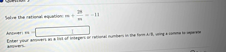 Solve the rational equation: m+ 28/m =-11
Answer: m= □
Enter your answers as a list of integers or rational numbers in the form A/B, using a comma to separate 
answers.