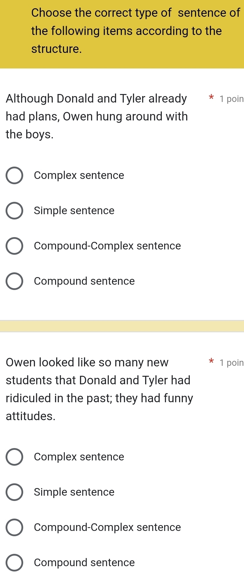 Choose the correct type of sentence of
the following items according to the
structure.
Although Donald and Tyler already 1 poin
had plans, Owen hung around with
the boys.
Complex sentence
Simple sentence
Compound-Complex sentence
Compound sentence
Owen looked like so many new 1 poin
students that Donald and Tyler had
ridiculed in the past; they had funny
attitudes.
Complex sentence
Simple sentence
Compound-Complex sentence
Compound sentence