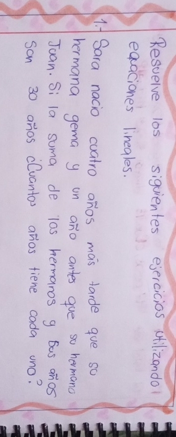 Resuelve los sigvientes ejercicios ctilizando 
eqaciones linegles. 
1. f Sara nacio cuatro anos mas tarde goe so 
hermana gema y on ano antes gue so hermand 
Juan. Si la suma de l0s hermanos g 6as anos 
son 30 anos clvantos anios fiene cada ono?