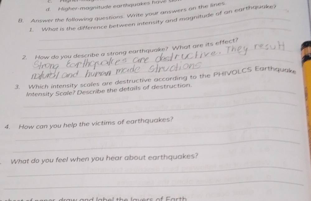 d. Higher-magnitude earthquakes have 
B. Answer the following questions. Write your answers on the lines.
_
1. What is the difference between intensity and magnitude of an earthquake?
_
2. How do you describe a strong earthquake? What are its effect?
3. Which intensity scales are destructive according to the PHIVOLCS Earthquake
_Intensity Scale? Describe the details of destruction.
_
_
4. How can you help the victims of earthquakes?
_
_
What do you feel when you hear about earthquakes?
_