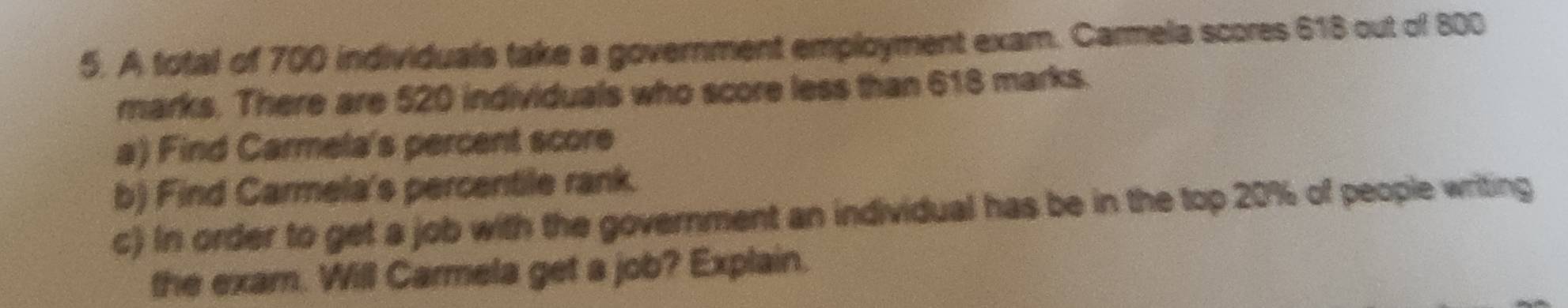 A total of 700 individuals take a government employment exam. Carmela scores 618 out of 800
marks. There are 520 individuals who score less than 618 marks. 
a) Find Carmela's percent score 
b) Find Carmela's percentile rank. 
c) In order to get a job with the government an individual has be in the top 20% of people writing 
the exam. Will Carmela get a job? Explain.