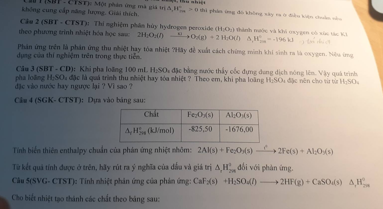 ệt, thu nhiệt
Cầ T (SBT - CTST): Một phản ứng mà giá tri△ _rH_(298)^o>0 thì phản ứng đó không xảy ra ở điều kiện chuẩn nều
không cung cấp năng lượng. Giải thích.
Câu 2 (SBT - CTST): Thí nghiệm phân hủy hydrogen peroxide (H_2O_2) thành nước và khí oxygen có xúc tác KI
theo phương trình nhiệt hóa học sau: 2H_2O_2(l)xrightarrow KIO_2(g)+2H_2O(l)△ _rH_(298)^0=-196kJ
Phản ứng trên là phản ứng thu nhiệt hay tỏa nhiệt ?Hãy đề xuất cách chứng minh khí sinh ra là oxygen. Nêu ứng
dụng của thí nghiệm trên trong thực tiễn.
Câu 3(SBT-CD) : Khi pha loãng 100 mL H_2SO_4 đặc bằng nước thấy cốc đựng dung dịch nóng lên. Vậy quá trình
pha loãng H_2SO_4 dặc là quá trình thu nhiệt hay tỏa nhiệt ? Theo em, khi pha loãng H_2SO_4 đặc nên cho từ từ H_2SO_4
đdặc vào nước hay ngược lại ? Vì sao ?
Câu 4 (SGK- CTST): Dựa vào bảng sau:
Tính biến thiên enthalpy chuẩn của phản ứng nhiệt nhôm: 2Al(s)+Fe_2O_3(s)xrightarrow t^02Fe(s)+Al_2O_3(s)
Từ kết quả tính được ở trên, hãy rút ra ý nghĩa của dấu và giá trị △ _rH_(298)^o đối với phàn ứng.
Câu 5(SVG- CTST): Tính nhiệt phản ứng của phản ứng: CaF_2(s)+H_2SO_4(l)to 2HF(g)+CaSO_4(s)△ _rH_(298)^0
Cho biết nhiệt tạo thảnh các chất theo bảng sau: