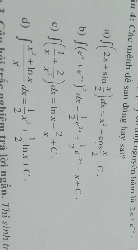 có một nguyên hàm là 2x+e^(-x)·
Ấu 4: Các mệnh đề sau đúng hay sai?
a) ∈t (2x+sin  x/2 )dx=x^2-cos  x/2 +C.
b) ∈t (e^x+e^(-x))^2dx= 1/2 e^(2x)+ 1/2 e^(-2x)+x+C.
c) ∈t ( 1/x + 2/x^2 )dx=ln x- 2/x +C.
d) ∈t  (x^2+ln x)/x dx= 1/2 x^2+ 1/2 ln x+C. 
L ố trắc nghiêm trả lời ngắn. Thí sinh tr