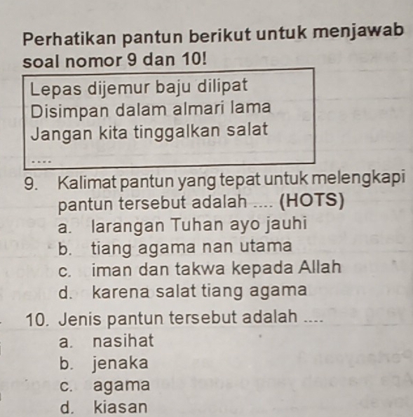 Perhatikan pantun berikut untuk menjawab
soal nomor 9 dan 10!
Lepas dijemur baju dilipat
Disimpan dalam almari lama
Jangan kita tinggalkan salat
9. Kalimat pantun yang tepat untuk melengkapi
pantun tersebut adalah .... (HOTS)
a. larangan Tuhan ayo jauhi
b. tiang agama nan utama
c. iman dan takwa kepada Allah
d. karena salat tiang agama
10. Jenis pantun tersebut adalah _--
a. nasihat
b. jenaka
c. agama
d. kiasan