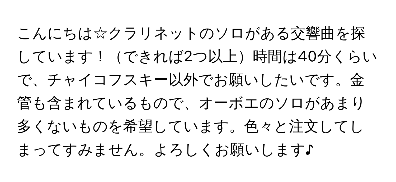 こんにちは☆クラリネットのソロがある交響曲を探しています！できれば2つ以上時間は40分くらいで、チャイコフスキー以外でお願いしたいです。金管も含まれているもので、オーボエのソロがあまり多くないものを希望しています。色々と注文してしまってすみません。よろしくお願いします♪