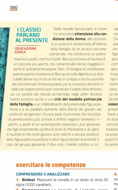 390
I CLASSICI Nelle novelle boccacciane si riscon- vie
PARLANO tra un'assidua attenzione alla con- no
AL PRESENTE dizione della donna, alle costrizio- Div
ni a cui essa è condannata all'interno pae
EDUCAZIONE della famiglia da un arcaico costume and
CIVICA patriarcale, che attribuisce un potere figli
tirannico a padri, mariti e fratelli. Boccaccio invece è fautore di pers
un costume più aperto, che consenta alle donne maggiore li- cost
bertà di autodeterminazione. Non c'è bisogno di sottolineare apre
quanto questa insistenza di Boccaccio sulla dignità e sui dirit- il risp
ti delle donne tocchi da vicino noi, in un’epoca che ha assistito tipo 
alle loro lotte per l’emancipazione, per la conquista dei diritti e tratta
delle pari opportunità e per rivendicare il valore della differen- sona,
za. Le società del mondo occidentale, negli ultimi decenni, La no
hanno assistito anche a una crisi del modello patriarcale Decan
della famiglia, a un indebolimento del potere della figura pa- violen
terna e a un parallelo aumento della libertà dei giovani nei arrivan
confronti dei genitori. Occorre però riconoscere che l'eccesso fronti a
di permissivismo può portare a effetti negativi simmetrici ri- no al lo
spetto a quelli di un autoritarismo repressivo: può generare concezi
nei figli smarrimento, perdita di punti di riferimento e di valori. tradizior
Il risultato è che molti giovani sono indotti a cercare sostituti na propr
della figura paterna perduta in altre figure dotate di autorità: il questi ri
capo del gruppo giovanile, il divo rock, il leader politico, a cui to, sente
esercitare le competenze
COMPRENDERE E ANALIZZARE 4.
1. Sintesi Riassumi la novella in un testo di circa 20 zo
righe (1200 caratteri).
m
ai