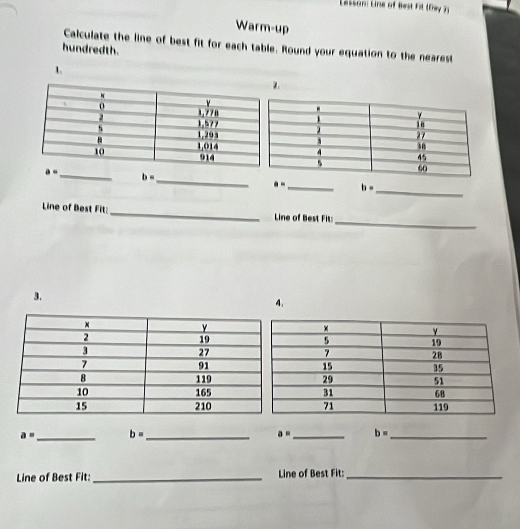 Lessan: Line of Best Fit (Dsy7)
Warm-up
Calculate the line of best fit for each table. Round your equation to the nearest
hundredth.
1
2
_ b=
a= _
b= _
_
Line of Best Fit:_ Line of Best Fit:
3.
4.
_ a=
_ b=
a= _
b= _
Line of Best Fit:_  Line of Best Fit:_