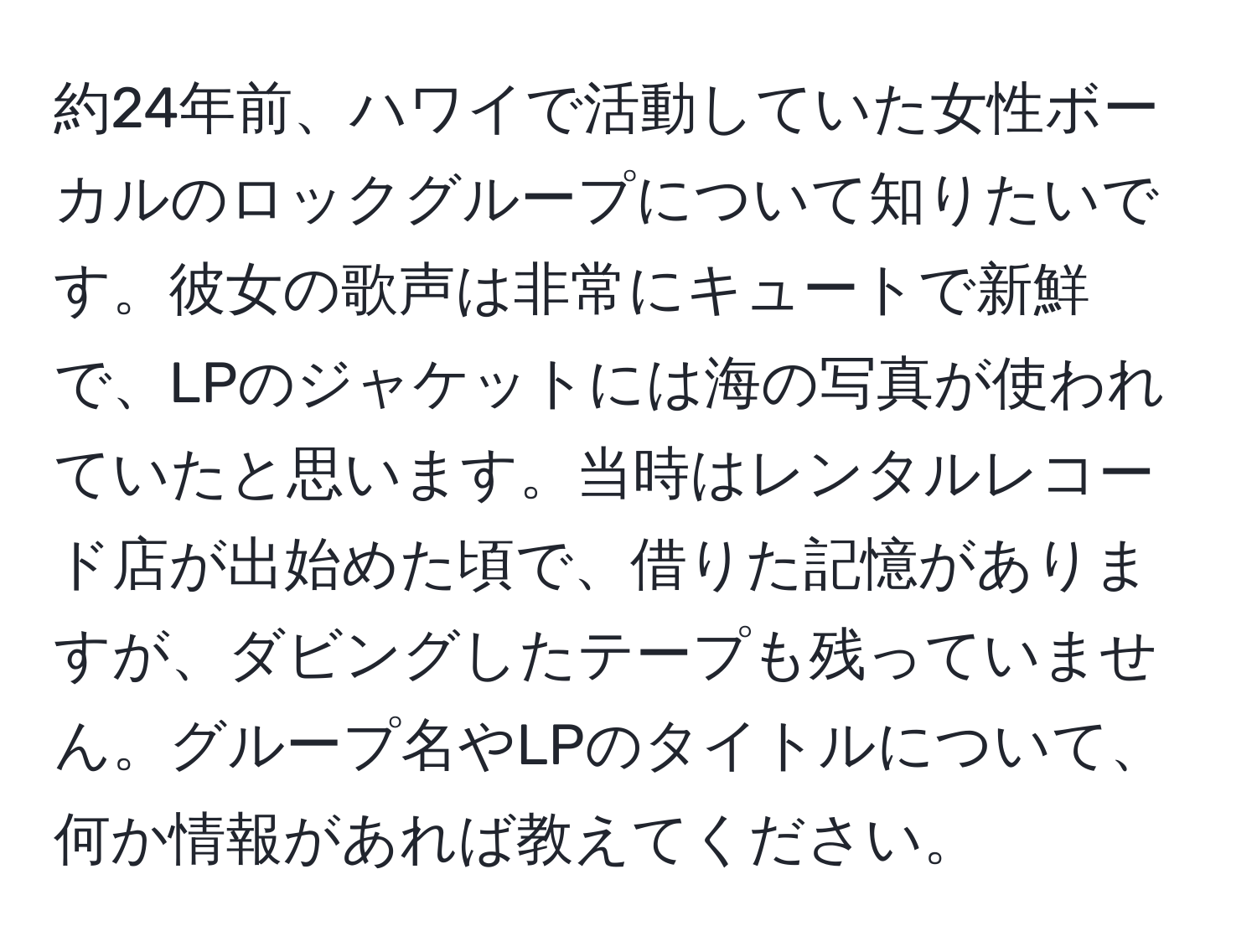 約24年前、ハワイで活動していた女性ボーカルのロックグループについて知りたいです。彼女の歌声は非常にキュートで新鮮で、LPのジャケットには海の写真が使われていたと思います。当時はレンタルレコード店が出始めた頃で、借りた記憶がありますが、ダビングしたテープも残っていません。グループ名やLPのタイトルについて、何か情報があれば教えてください。