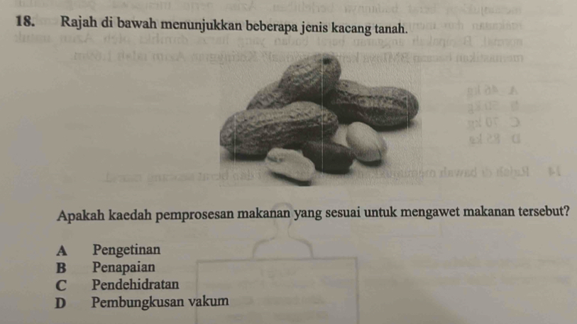 Rajah di bawah menunjukkan beberapa jenis kacang tanah.
Apakah kaedah pemprosesan makanan yang sesuai untuk mengawet makanan tersebut?
A Pengetinan
B Penapaian
C Pendehidratan
D Pembungkusan vakum