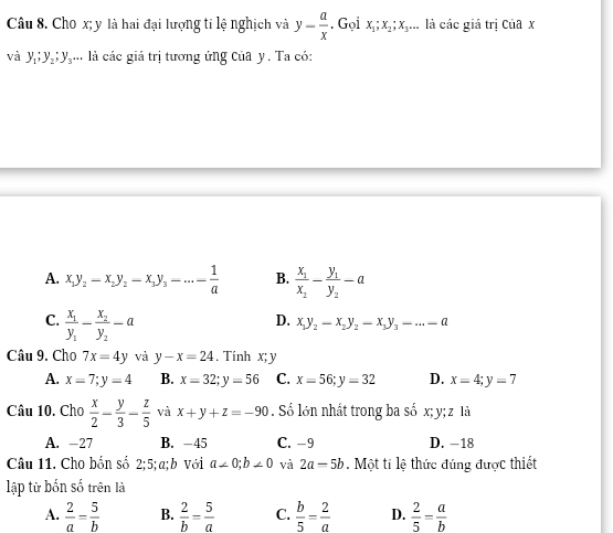 Cho x; y là hai đại lượng tỉ lệ nghịch và y- a/x . Gọi x_1; x_2; x_3... là các giá trị ciax
và y_1; y_2; y_3... là các giá trị tương ứng của y. Ta có:
A. x_1y_2-x_2y_2-x_3y_3-·s - 1/a  B. frac x_1x_2-frac y_1y_2-a
C. frac x_1y_1-frac x_2y_2-a
D. x_1y_2-x_2y_2-x_3y_3-...=a
Câu 9. Cho 7x=4y và y-x=24. Tính x; y
A. x=7; y=4 B. x=32; y=56 C. x=56; y=32 D. x=4; y=7
Câu 10. Cho  x/2 - y/3 - z/5  và x+y+z=-90. Số lớn nhất trong ba số x; y; z là
A. −27 B. -45 C. −9 D. -18
Câu 11. Cho bốn số 2; 5; a;b với a∠ 0;b∠ 0 và 2a=5b. Một ti lệ thức đúng được thiết
lập từ bốn số trên là
A.  2/a = 5/b  B.  2/b = 5/a  C.  b/5 = 2/a  D.  2/5 = a/b 