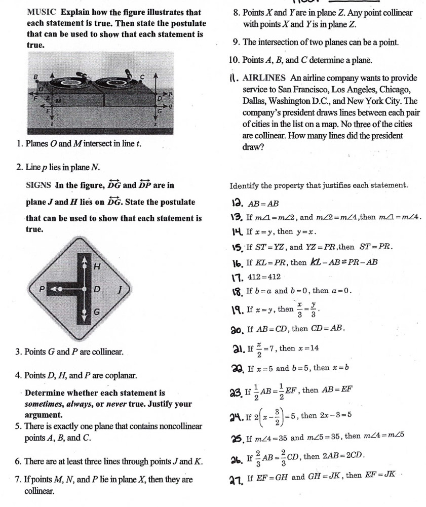 MUSIC Explain how the figure illustrates that 8. Points X and Yare in plane Z. Any point collinear
each statement is true. Then state the postulate with points X and Yis in plane Z.
that can be used to show that each statement is
true. 9. The intersection of two planes can be a point.
10. Points A, B, and C determine a plane.
( . AIRLINES An airline company wants to provide
service to San Francisco, Los Angeles, Chicago,
Dallas, Washington D.C., and New York City. The
company’s president draws lines between each pair
of cities in the list on a map. No three of the cities
are collinear. How many lines did the president
1. Planes O and M intersect in line t. draw?
2. Line p lies in plane N.
SIGNS In the figure, overleftrightarrow DG and overleftrightarrow DP are in Identify the property that justifies each statement.
plane J and H lie's on overleftrightarrow DG State the postulate 12. AB=AB
that can be used to show that each statement is 13. If m∠ 1=m∠ 2 , and m∠ 2=m∠ 4 ,then m∠ 1=m∠ 4.
true. If x=y , then y=x.
15. If ST=YZ , and YZ=PR ,then ST=PR.
16. If KL=PR , then kL-AB=PR-AB
17. 412=412
18. If b=a and b=0 , then a=0.
19. If x=y , then  x/3 = y/3 .
a0、 If AB=CD , then CD=AB.
3. Points G and P are collinear. 2l. If  x/2 =7 , then x=14
4. Points D, H, and P are coplanar. O If x=5 and b=5 , then x=b
Determine whether each statement is 23. If  1/2 AB= 1/2 EF , then AB=EF
sometimes, always, or never true. Justify your
argument. 24. If 2(x- 3/2 )=5 , then 2x-3=5
5. There is exactly one plane that contains noncollinear
points A, B, and C. 5. If m∠ 4=35 and m∠ 5=35 , then m∠ 4=m∠ 5
6. There are at least three lines through points J and K. 26. If  2/3 AB= 2/3 CD , then 2AB=2CD.
7. If points M, N, and P lie in plane X, then they are 27. If EF=GH and GH=JK , then EF=JK
collinear.