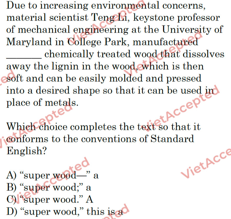 Due to increasing environmental concerns,
material scientist Teng Li, keystone professor
of mechanical engineering at the University of
Maryland in College Park, manufactured
_chemically treated wood that dissolves
away the lignin in the wood, which is then
soft and can be easily molded and pressed
into a desired shape so that it can be used in
place of metals.
Which choice completes the text so that it
conforms to the conventions of Standard
English?
A) “super wood—” a
B) “super wood;” a
C) “super wood.” A
D) “super wood,” this is a