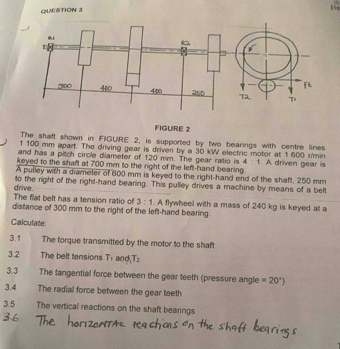 [1e 
FIGURE 2 
The shaft shown in FIGURE 2, is supported by two bearings with centre lines 
1 100 mm apart. The driving gear is driven by a 30 kW electric motor at 1 600 r/min
and has a pitch circle diameter of 120 mm. The gear ratio is 4:1. A driven gear is 
keyed to the shaft at 700 mm to the right of the left-hand bearing. 
A pulley with a diameter of 600 mm is keyed to the right-hand end of the shaft, 250 mm
to the right of the right-hand bearing. This pulley drives a machine by means of a belt 
drive. 
The flat belt has a tension ratio of 3:1. A flywheel with a mass of 240 kg is keyed at a 
distance of 300 mm to the right of the left-hand bearing. 
Calculate: 
3.1 The torque transmitted by the motor to the shaft 
3.2 The belt tensions T_1 and T_2
3.3 The tangential force between the gear teeth (pressure angle =20°)
3.4 The radial force between the gear teeth 
3.5 The vertical reactions on the shaft bearings
