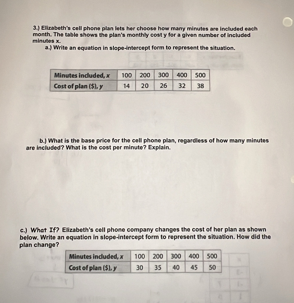 3.) Elizabeth’s cell phone plan lets her choose how many minutes are included each
month. The table shows the plan's monthly cost y for a given number of included
minutes x. 
a.) Write an equation in slope-intercept form to represent the situation. 
b.) What is the base price for the cell phone plan, regardless of how many minutes
are included? What is the cost per minute? Explain. 
c.) What If? Elizabeth's cell phone company changes the cost of her plan as shown 
below. Write an equation in slope-intercept form to represent the situation. How did the 
plan change?