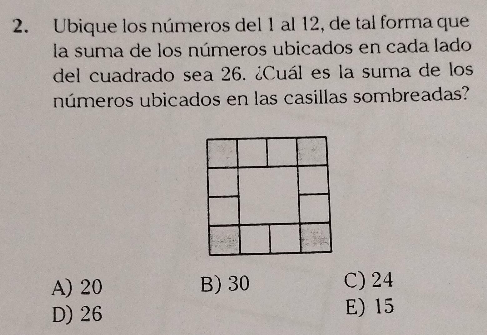 Ubique los números del 1 al 12, de tal forma que
la suma de los números ubicados en cada lado
del cuadrado sea 26. ¿Cuál es la suma de los
números ubicados en las casillas sombreadas?
A) 20 B) 30
C) 24
D) 26
E) 15