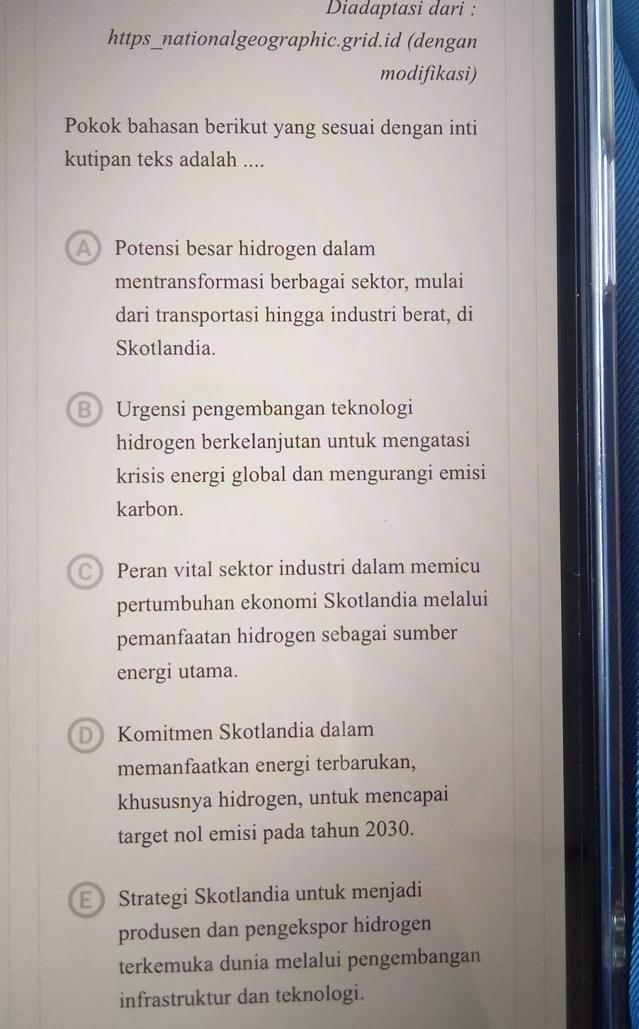 Diadaptasi dari :
https_nationalgeographic.grid.id (dengan
modifikasi)
Pokok bahasan berikut yang sesuai dengan inti
kutipan teks adalah ....
A Potensi besar hidrogen dalam
mentransformasi berbagai sektor, mulai
dari transportasi hingga industri berat, di
Skotlandia.
B Urgensi pengembangan teknologi
hidrogen berkelanjutan untuk mengatasi
krisis energi global dan mengurangi emisi
karbon.
C Peran vital sektor industri dalam memicu
pertumbuhan ekonomi Skotlandia melalui
pemanfaatan hidrogen sebagai sumber
energi utama.
D Komitmen Skotlandia dalam
memanfaatkan energi terbarukan,
khususnya hidrogen, untuk mencapai
target nol emisi pada tahun 2030.
Strategi Skotlandia untuk menjadi
produsen dan pengekspor hidrogen
terkemuka dunia melalui pengembangan
infrastruktur dan teknologi.