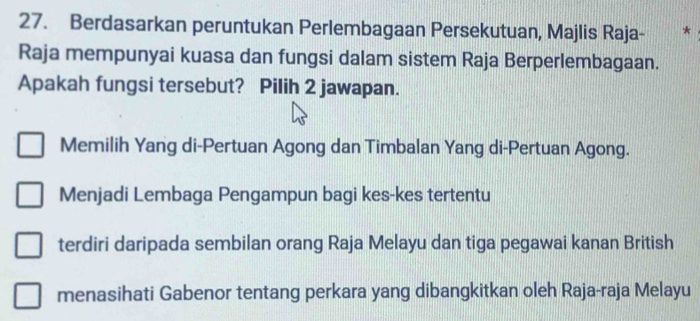 Berdasarkan peruntukan Perlembagaan Persekutuan, Majlis Raja- *
Raja mempunyai kuasa dan fungsi dalam sistem Raja Berperlembagaan.
Apakah fungsi tersebut? Pilih 2 jawapan.
Memilih Yang di-Pertuan Agong dan Timbalan Yang di-Pertuan Agong.
Menjadi Lembaga Pengampun bagi kes-kes tertentu
terdiri daripada sembilan orang Raja Melayu dan tiga pegawai kanan British
menasihati Gabenor tentang perkara yang dibangkitkan oleh Raja-raja Melayu