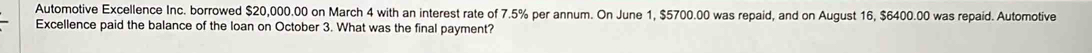 Automotive Excellence Inc. borrowed $20,000.00 on March 4 with an interest rate of 7.5% per annum. On June 1, $5700.00 was repaid, and on August 16, $6400.00 was repaid. Automotive 
Excellence paid the balance of the loan on October 3. What was the final payment?