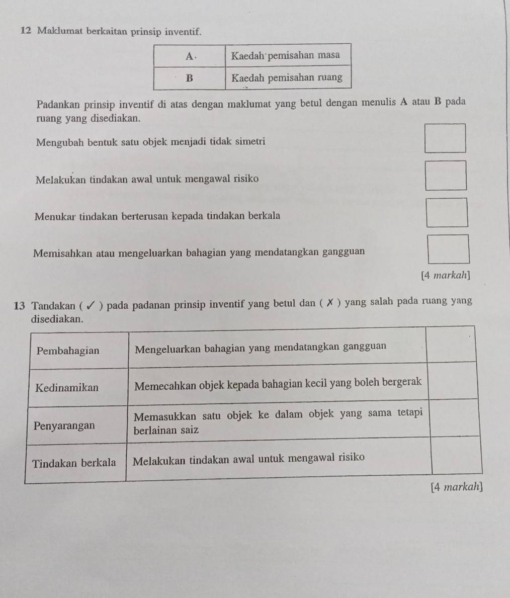 Maklumat berkaitan prinsip inventif. 
Padankan prinsip inventif di atas dengan maklumat yang betul dengan menulis A atau B pada 
ruang yang disediakan. 
Mengubah bentuk satu objek menjadi tidak simetri 
Melakukan tindakan awal untuk mengawal risiko 
Menukar tindakan berterusan kepada tindakan berkala 
Memisahkan atau mengeluarkan bahagian yang mendatangkan gangguan 
[4 markah] 
13 Tandakan ( ✓ ) pada padanan prinsip inventif yang betul dan ( ✗ ) yang salah pada ruang yang