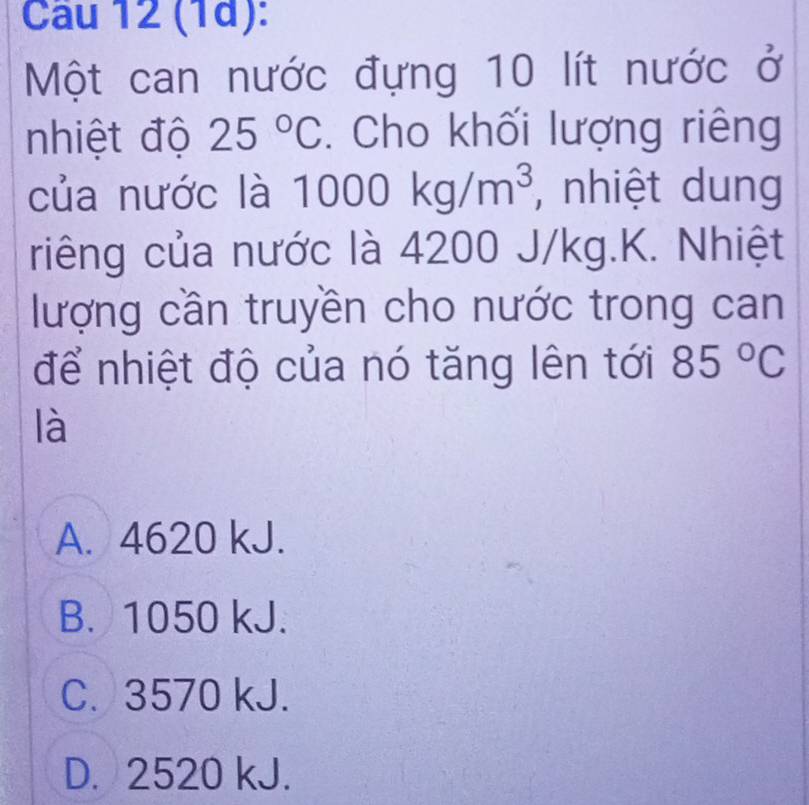 (1d):
Một can nước đựng 10 lít nước ở
nhiệt độ 25°C. Cho khối lượng riêng
của nước là 10 1000kg/m^3 , nhiệt dung
riêng của nước là 4200 J/kg.K. Nhiệt
lượng cần truyền cho nước trong can
để nhiệt độ của nó tăng lên tới 85°C
là
A. 4620 kJ.
B. 1050 kJ.
C. 3570 kJ.
D. 2520 kJ.